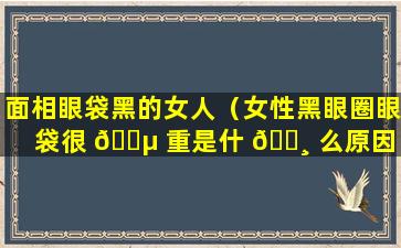 面相眼袋黑的女人（女性黑眼圈眼袋很 🐵 重是什 🕸 么原因）